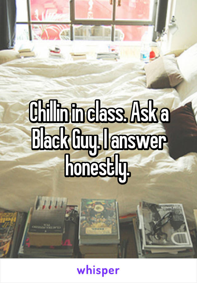 Chillin in class. Ask a Black Guy. I answer honestly. 