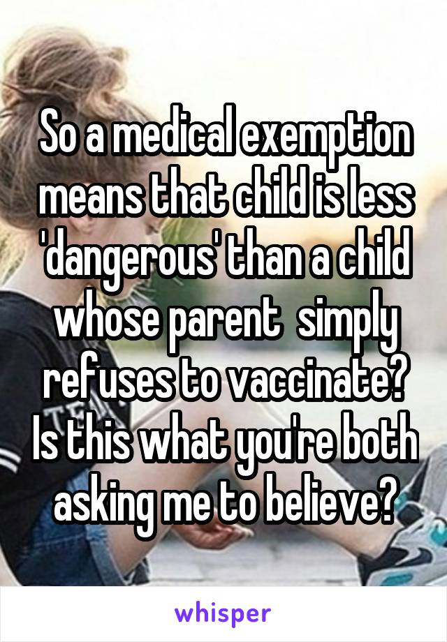 So a medical exemption means that child is less 'dangerous' than a child whose parent  simply refuses to vaccinate? Is this what you're both asking me to believe?