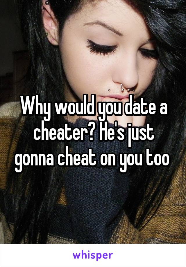 Why would you date a cheater? He's just gonna cheat on you too 