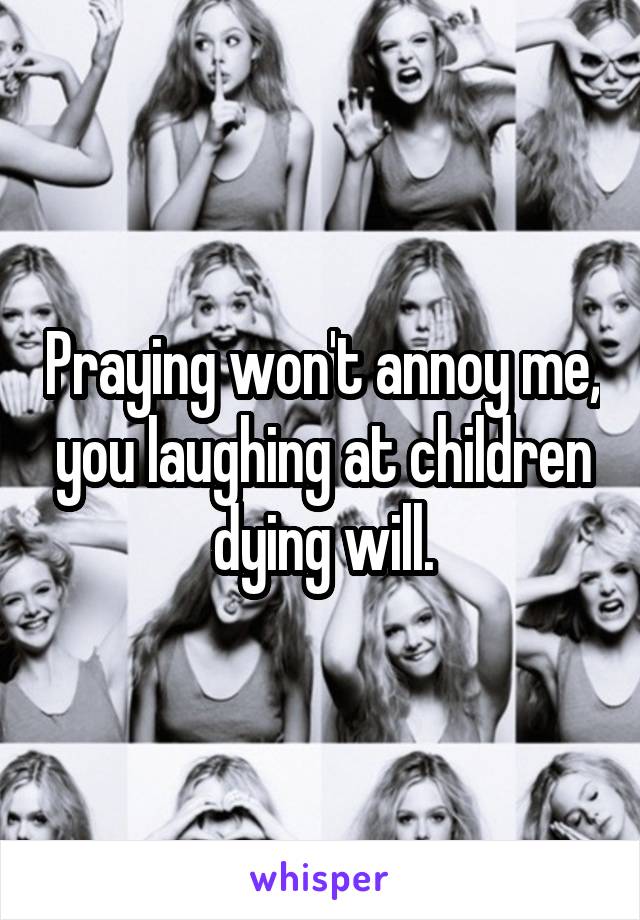 Praying won't annoy me, you laughing at children dying will.