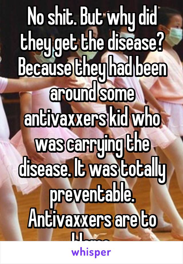 No shit. But why did they get the disease? Because they had been around some antivaxxers kid who was carrying the disease. It was totally preventable. Antivaxxers are to blame.