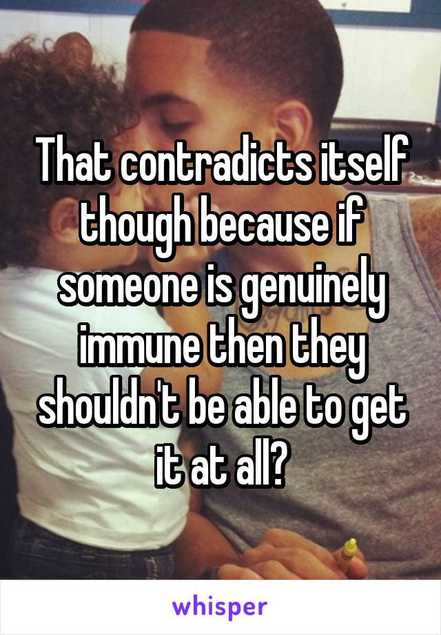 That contradicts itself though because if someone is genuinely immune then they shouldn't be able to get it at all?