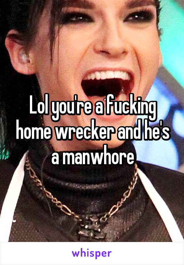 Lol you're a fucking home wrecker and he's a manwhore