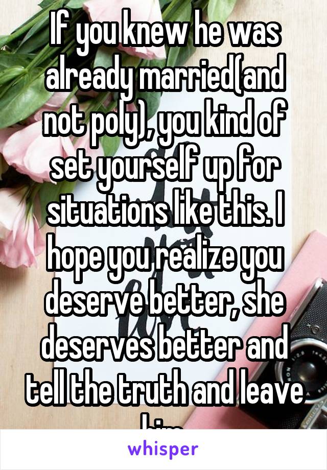 If you knew he was already married(and not poly), you kind of set yourself up for situations like this. I hope you realize you deserve better, she deserves better and tell the truth and leave him.