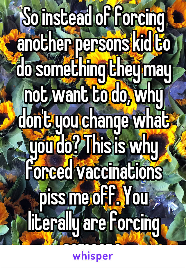 So instead of forcing another persons kid to do something they may not want to do, why don't you change what you do? This is why forced vaccinations piss me off. You literally are forcing someone.