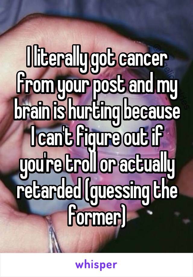 I literally got cancer from your post and my brain is hurting because I can't figure out if you're troll or actually retarded (guessing the former)