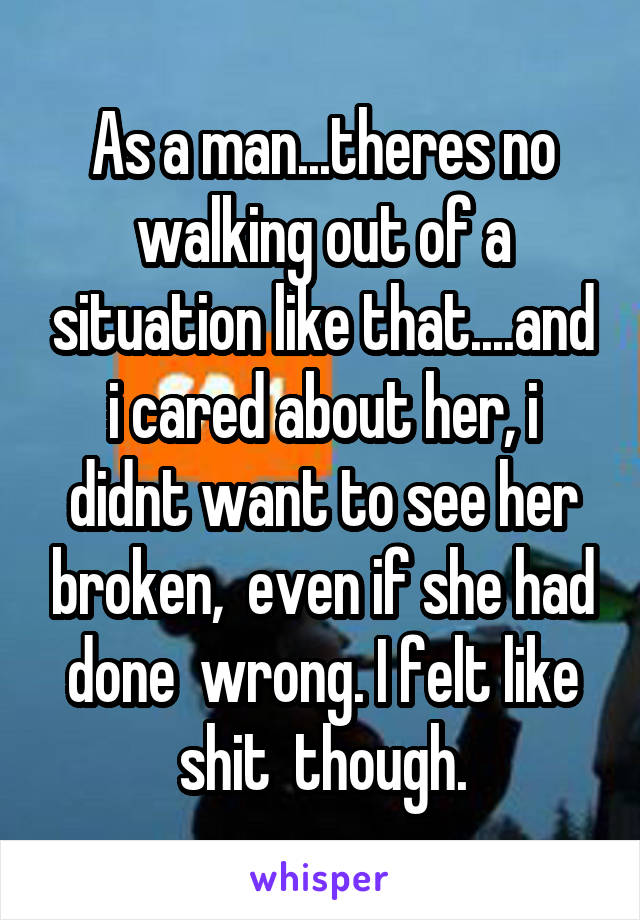 As a man...theres no walking out of a situation like that....and i cared about her, i didnt want to see her broken,  even if she had done  wrong. I felt like shit  though.