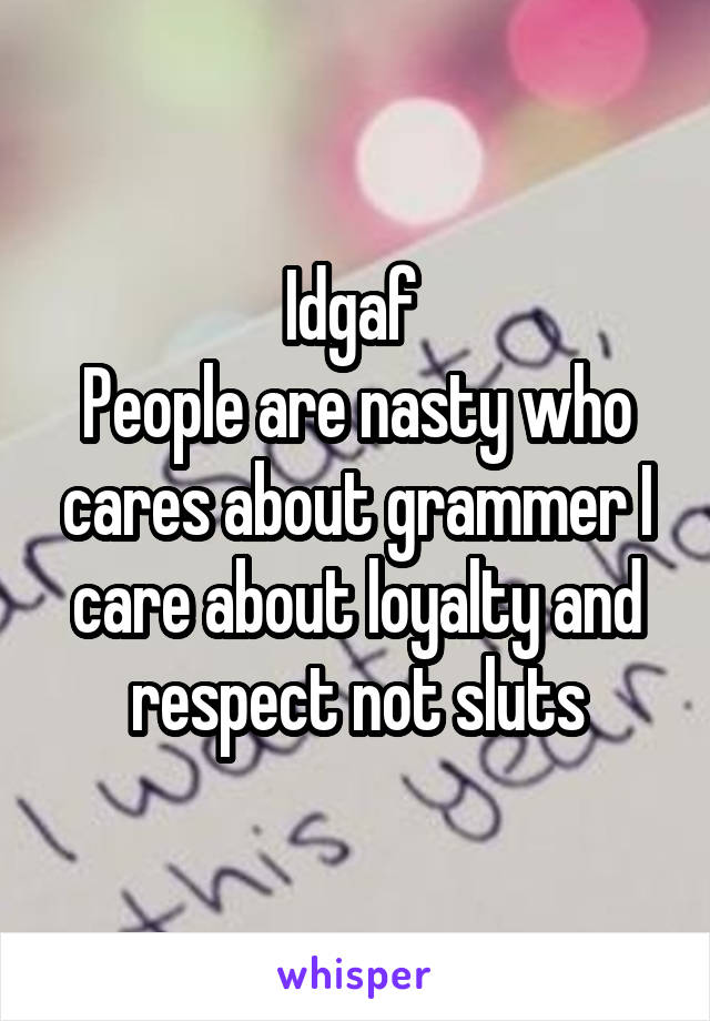 Idgaf 
People are nasty who cares about grammer I care about loyalty and respect not sluts