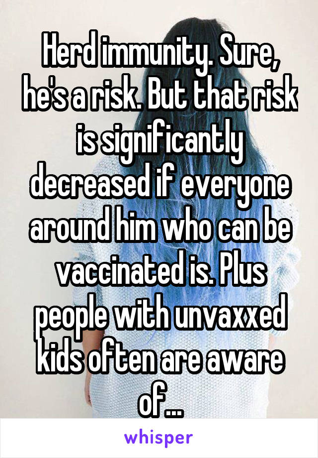 Herd immunity. Sure, he's a risk. But that risk is significantly decreased if everyone around him who can be vaccinated is. Plus people with unvaxxed kids often are aware of...