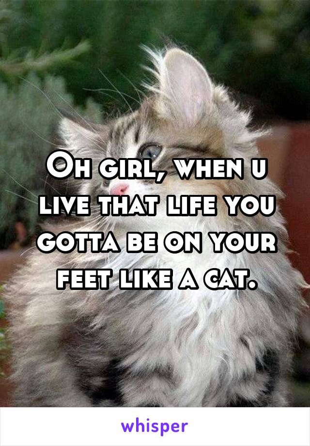 Oh girl, when u live that life you gotta be on your feet like a cat.