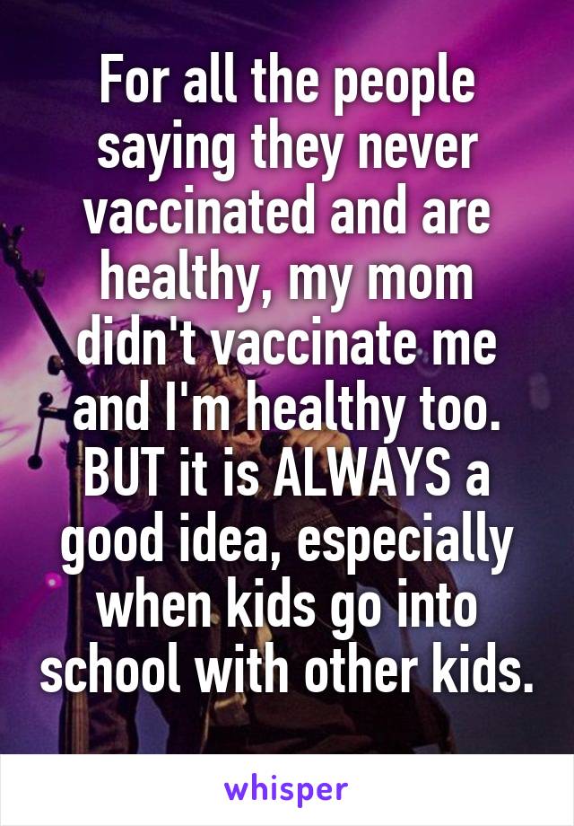 For all the people saying they never vaccinated and are healthy, my mom didn't vaccinate me and I'm healthy too. BUT it is ALWAYS a good idea, especially when kids go into school with other kids. 