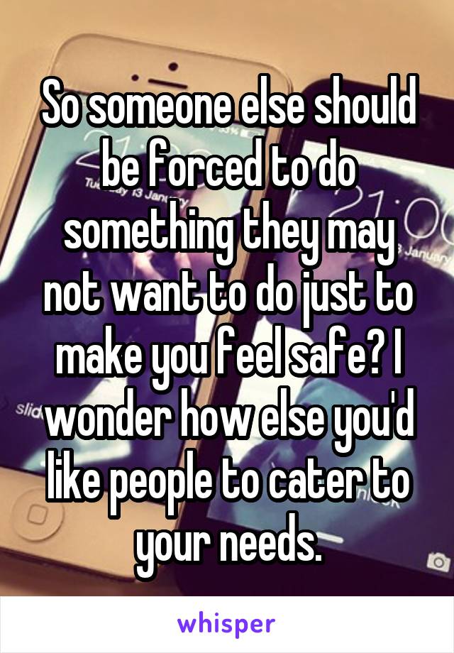 So someone else should be forced to do something they may not want to do just to make you feel safe? I wonder how else you'd like people to cater to your needs.