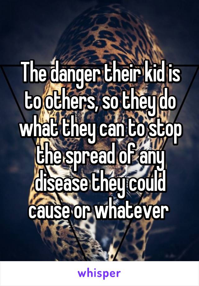 The danger their kid is to others, so they do what they can to stop the spread of any disease they could cause or whatever 