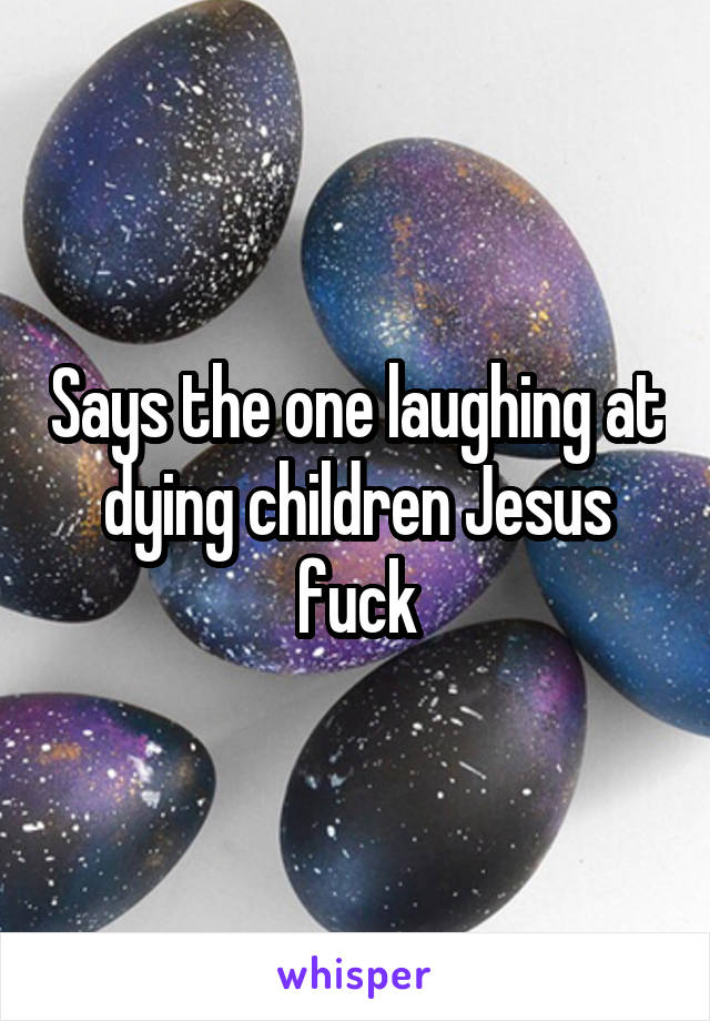 Says the one laughing at dying children Jesus fuck