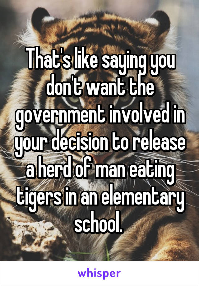 That's like saying you don't want the government involved in your decision to release a herd of man eating tigers in an elementary school. 