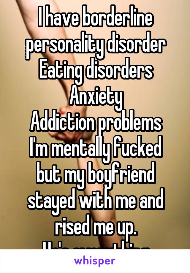 I have borderline personality disorder
Eating disorders
Anxiety
Addiction problems
I'm mentally fucked but my boyfriend stayed with me and rised me up.
He's everything