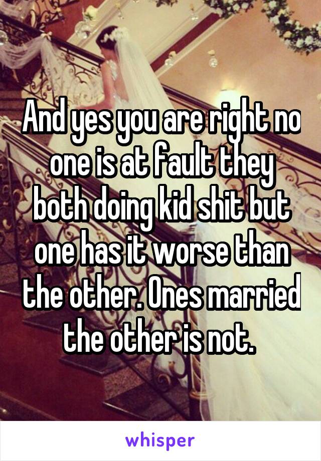 And yes you are right no one is at fault they both doing kid shit but one has it worse than the other. Ones married the other is not. 