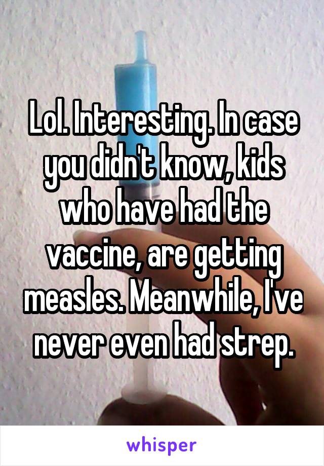 Lol. Interesting. In case you didn't know, kids who have had the vaccine, are getting measles. Meanwhile, I've never even had strep.