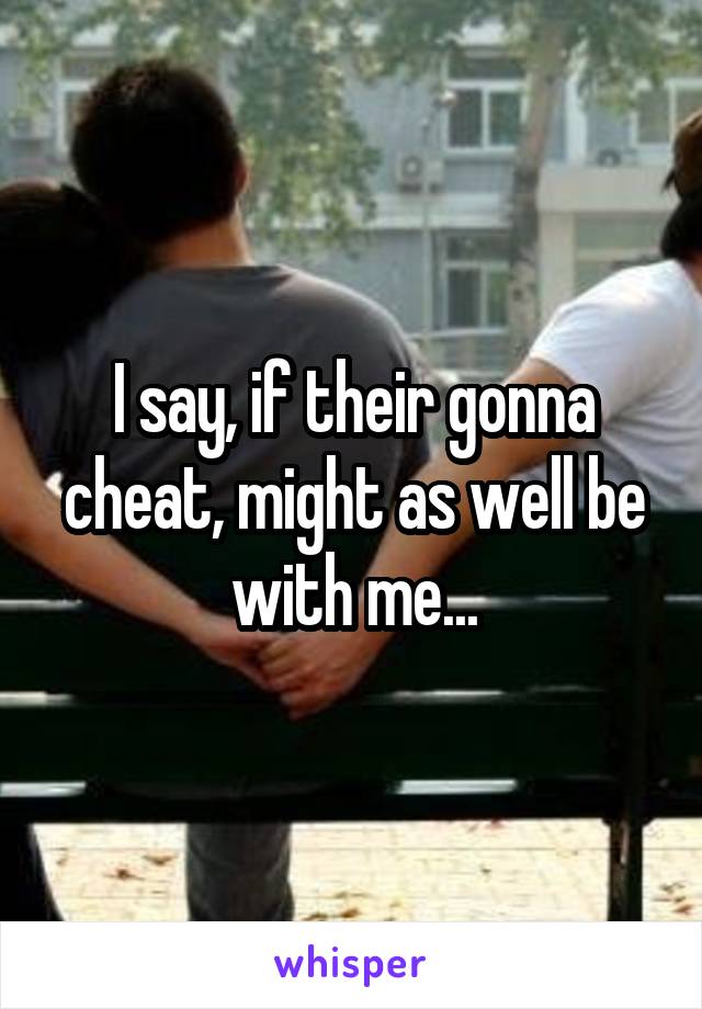 I say, if their gonna cheat, might as well be with me...