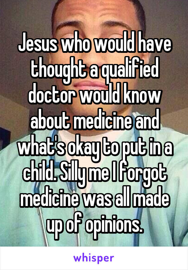 Jesus who would have thought a qualified doctor would know about medicine and what's okay to put in a child. Silly me I forgot medicine was all made up of opinions.