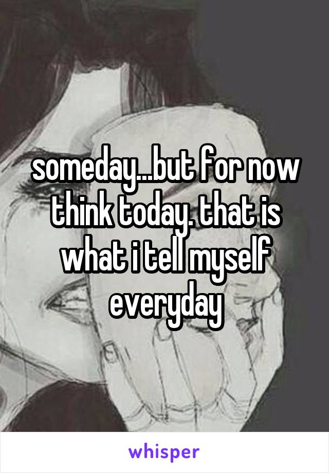 someday...but for now think today. that is what i tell myself everyday