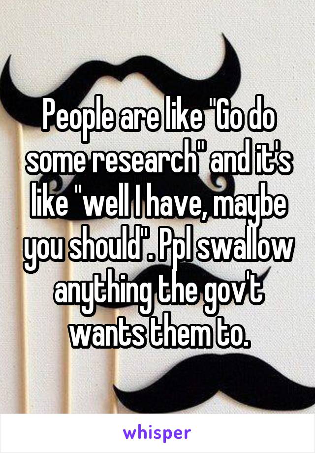 People are like "Go do some research" and it's like "well I have, maybe you should". Ppl swallow anything the gov't wants them to.