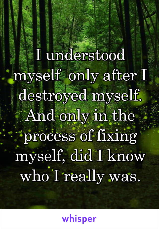 I understood myself  only after I destroyed myself. And only in the process of fixing myself, did I know who I really was.