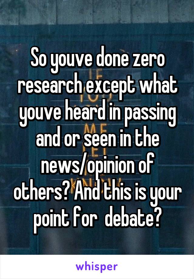 So youve done zero research except what youve heard in passing and or seen in the news/opinion of others? And this is your point for  debate?