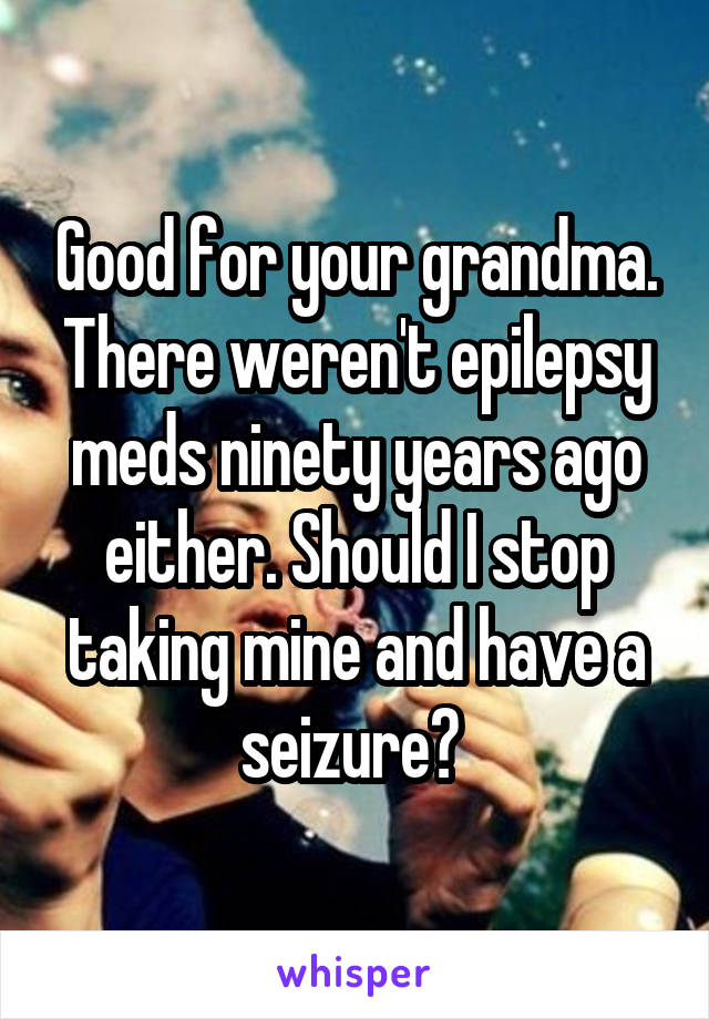 Good for your grandma. There weren't epilepsy meds ninety years ago either. Should I stop taking mine and have a seizure? 