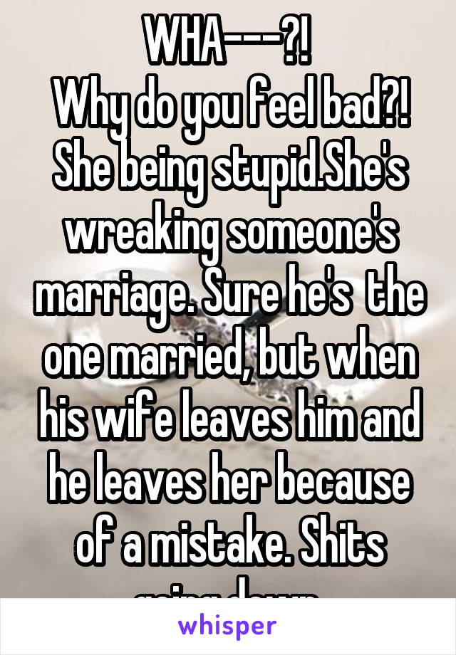 WHA---?! 
Why do you feel bad?! She being stupid.She's wreaking someone's marriage. Sure he's  the one married, but when his wife leaves him and he leaves her because of a mistake. Shits going down.