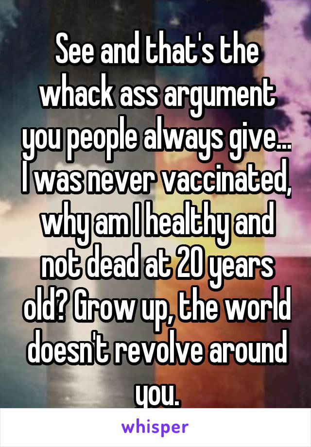 See and that's the whack ass argument you people always give... I was never vaccinated, why am I healthy and not dead at 20 years old? Grow up, the world doesn't revolve around you.