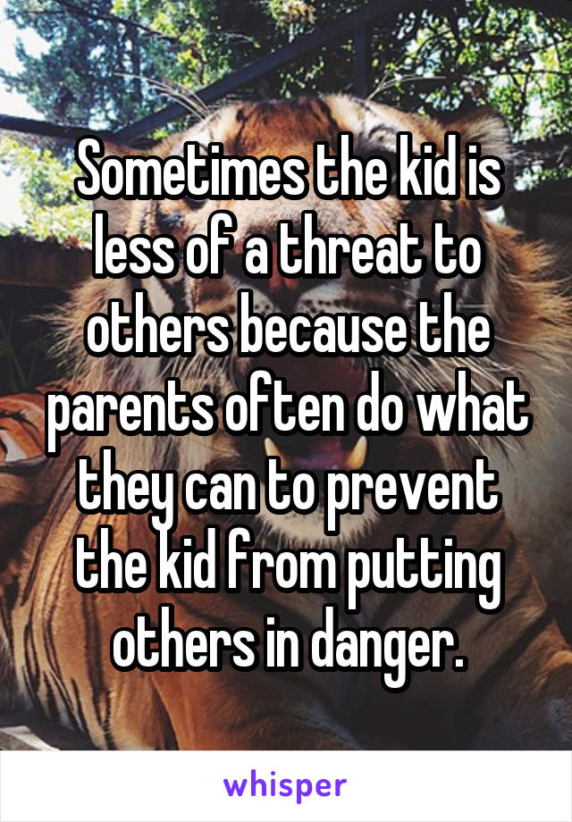 Sometimes the kid is less of a threat to others because the parents often do what they can to prevent the kid from putting others in danger.