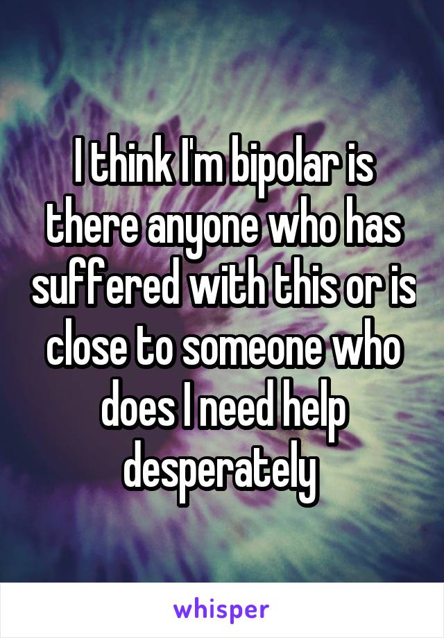 I think I'm bipolar is there anyone who has suffered with this or is close to someone who does I need help desperately 