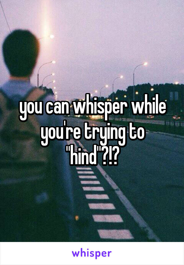 you can whisper while you're trying to "hind"?!?