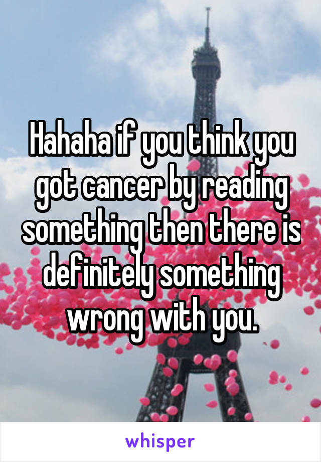 Hahaha if you think you got cancer by reading something then there is definitely something wrong with you.