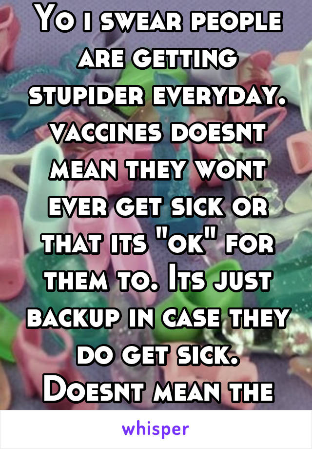 Yo i swear people are getting stupider everyday. vaccines doesnt mean they wont ever get sick or that its "ok" for them to. Its just backup in case they do get sick. Doesnt mean the sick cant kill em