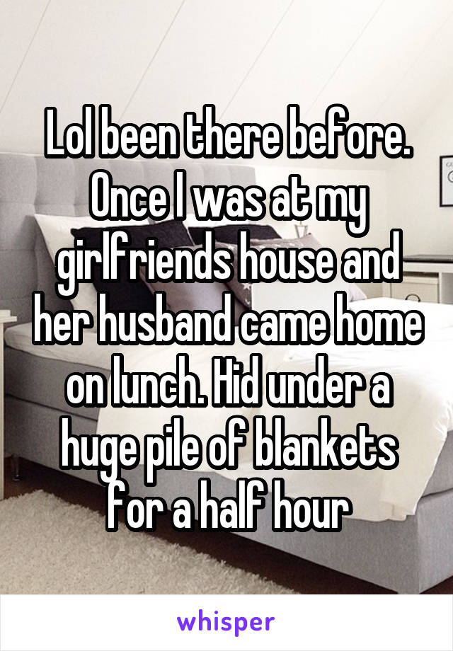 Lol been there before. Once I was at my girlfriends house and her husband came home on lunch. Hid under a huge pile of blankets for a half hour