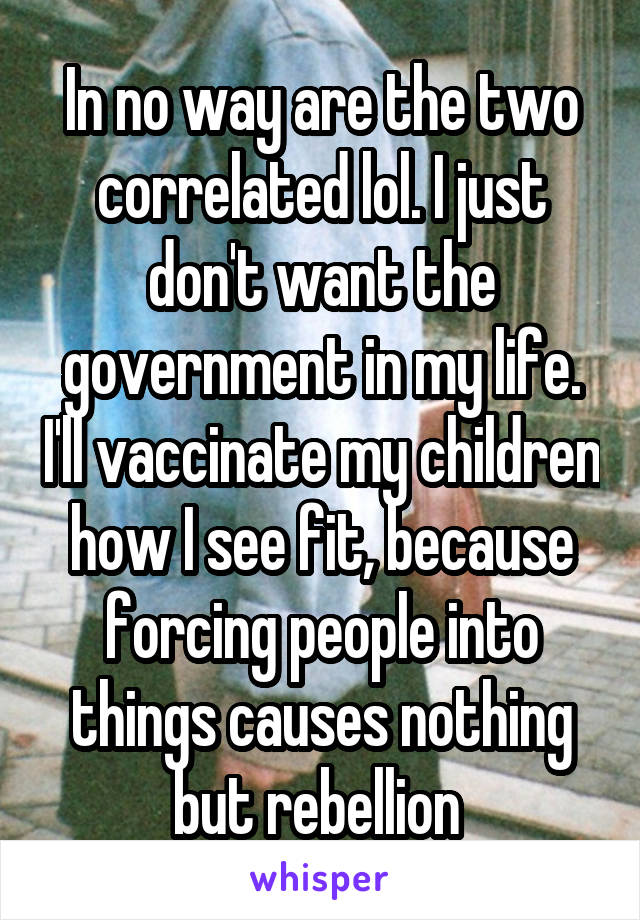 In no way are the two correlated lol. I just don't want the government in my life. I'll vaccinate my children how I see fit, because forcing people into things causes nothing but rebellion 