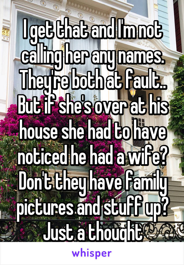 I get that and I'm not calling her any names. They're both at fault.. But if she's over at his house she had to have noticed he had a wife? Don't they have family pictures and stuff up?
Just a thought