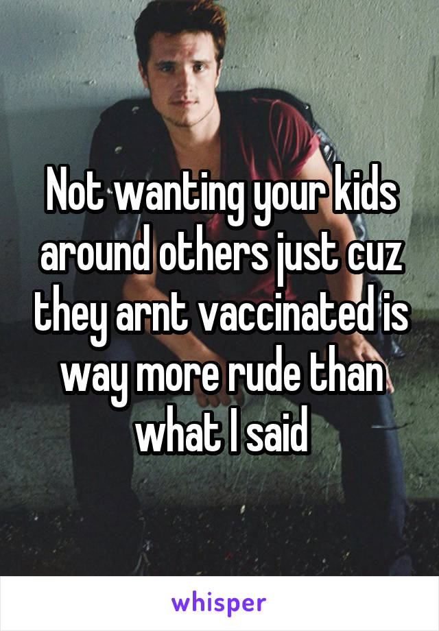 Not wanting your kids around others just cuz they arnt vaccinated is way more rude than what I said