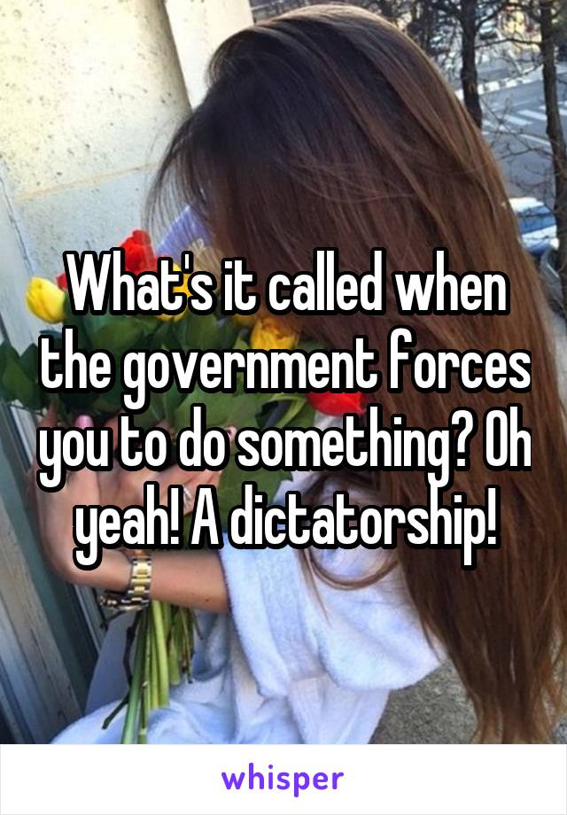 What's it called when the government forces you to do something? Oh yeah! A dictatorship!