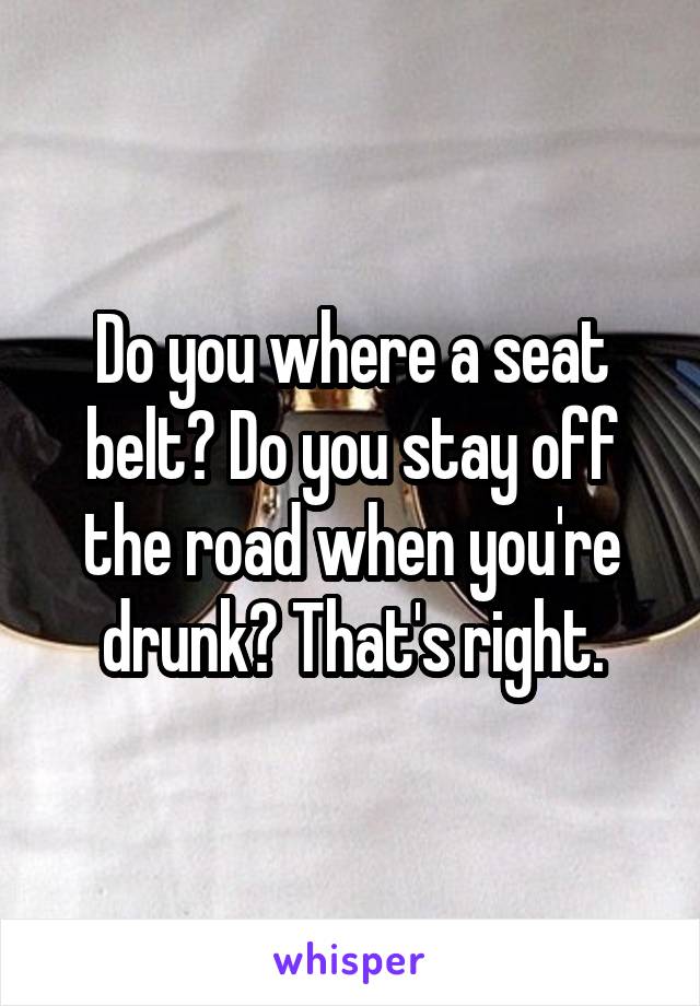 Do you where a seat belt? Do you stay off the road when you're drunk? That's right.