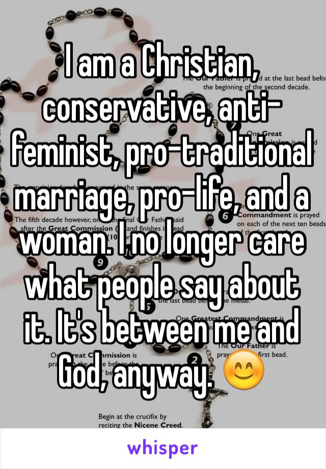 I am a Christian, conservative, anti-feminist, pro-traditional marriage, pro-life, and a woman. I no longer care what people say about it. It's between me and God, anyway. 😊 