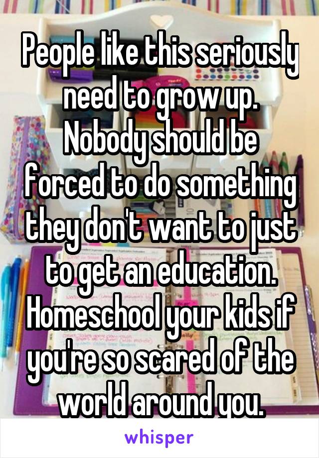 People like this seriously need to grow up. Nobody should be forced to do something they don't want to just to get an education. Homeschool your kids if you're so scared of the world around you.