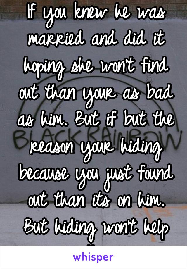 If you knew he was married and did it hoping she won't find out than your as bad as him. But if but the reason your hiding because you just found out than its on him. But hiding won't help either.