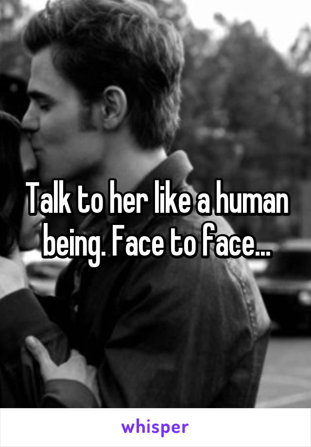Talk to her like a human being. Face to face...
