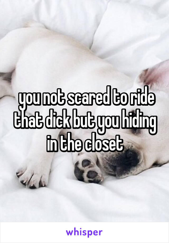  you not scared to ride that dick but you hiding in the closet