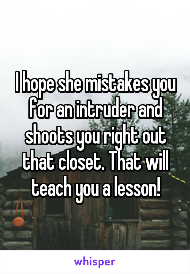 I hope she mistakes you for an intruder and shoots you right out that closet. That will teach you a lesson!