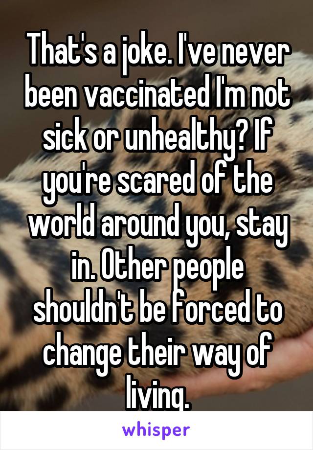 That's a joke. I've never been vaccinated I'm not sick or unhealthy? If you're scared of the world around you, stay in. Other people shouldn't be forced to change their way of living.