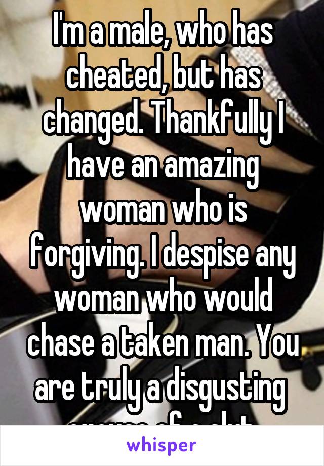 I'm a male, who has cheated, but has changed. Thankfully I have an amazing woman who is forgiving. I despise any woman who would chase a taken man. You are truly a disgusting  excuse of a slut.